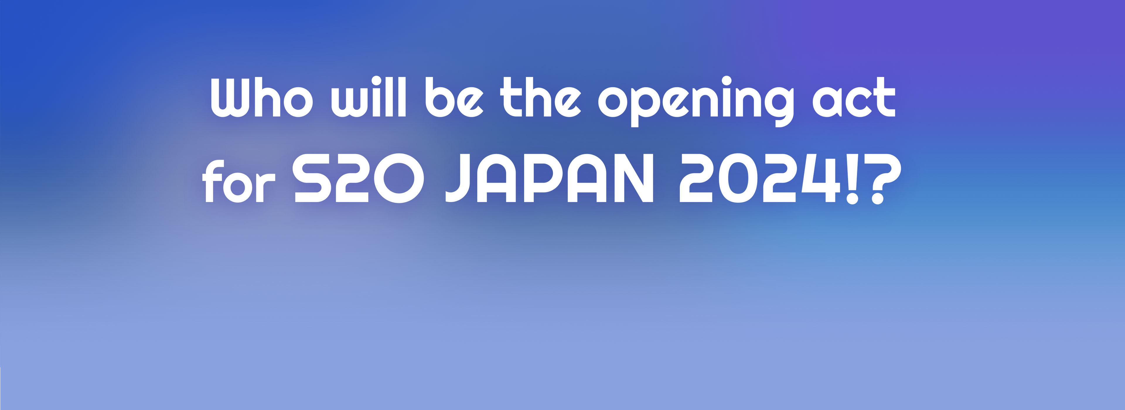 Who will be the opening act for S2O JAPAN 2024!?